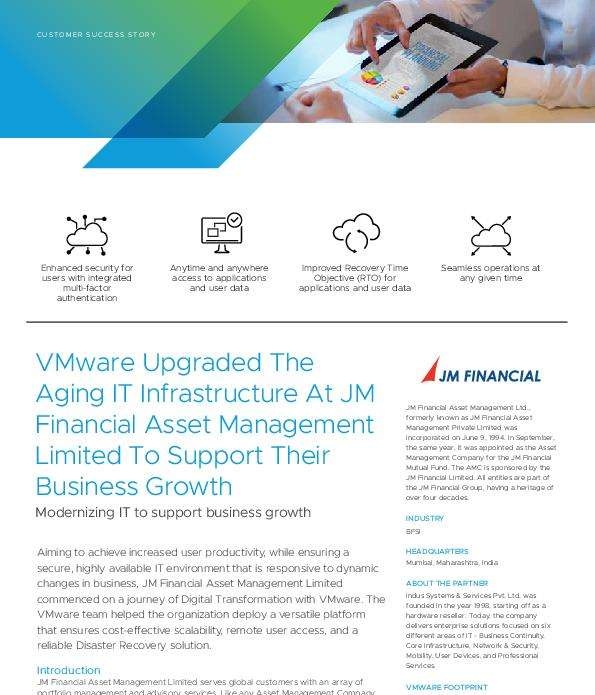 For any large organization to ensure seamless operations, a highly structured and reliable IT infrastructure plays a key role. For a major finance company that manages multiple portfolios and performs daily business transactions, the risk of experiencing huge losses in case of system failure or a security breach is unacceptable.

At JM Financial Asset Management, the need to update its outdated storage infrastructure with something more scalable, secure and easier to manage led them to VMware.

Read the customer story to learn how VMware helped the organization deploy a versatile platform that ensures cost-effective scalability, remote user access and reliable disaster recovery.